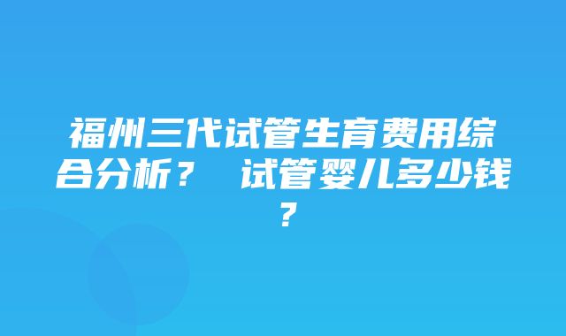 福州三代试管生育费用综合分析？ 试管婴儿多少钱？