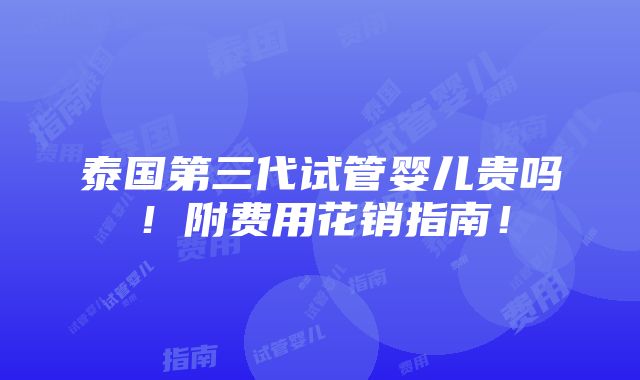 泰国第三代试管婴儿贵吗！附费用花销指南！