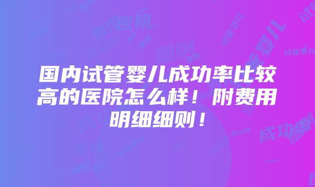 国内试管婴儿成功率比较高的医院怎么样！附费用明细细则！