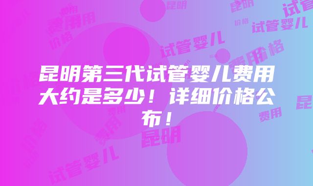 昆明第三代试管婴儿费用大约是多少！详细价格公布！