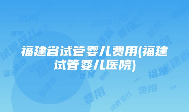 福建省试管婴儿费用(福建试管婴儿医院)