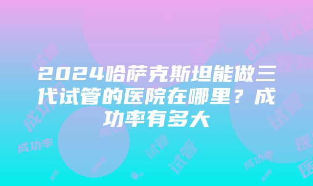 2024哈萨克斯坦能做三代试管的医院在哪里？成功率有多大