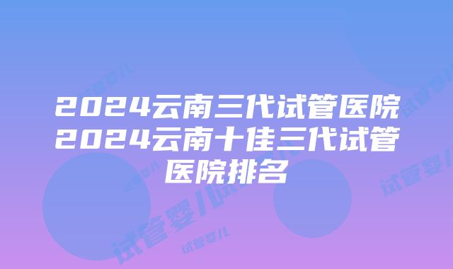 2024云南三代试管医院2024云南十佳三代试管医院排名