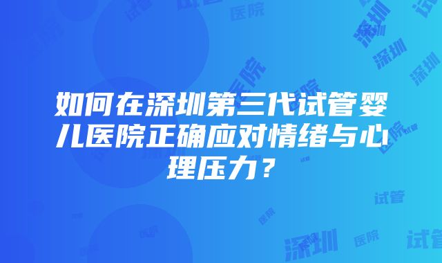 如何在深圳第三代试管婴儿医院正确应对情绪与心理压力？