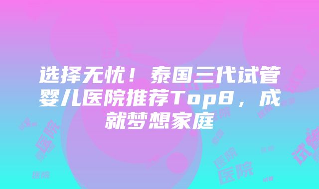 选择无忧！泰国三代试管婴儿医院推荐Top8，成就梦想家庭