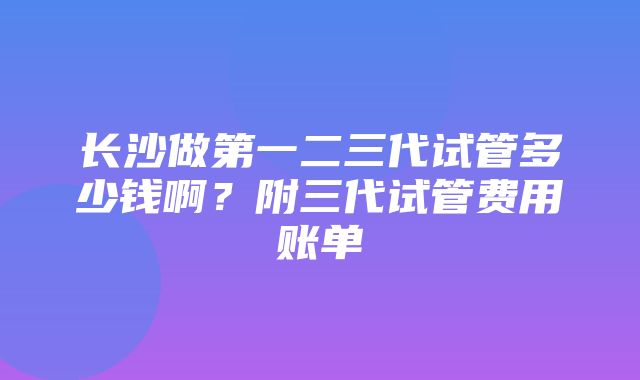 长沙做第一二三代试管多少钱啊？附三代试管费用账单