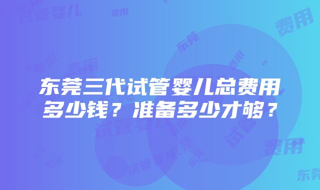 东莞三代试管婴儿总费用多少钱？准备多少才够？