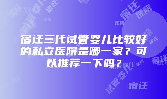 宿迁三代试管婴儿比较好的私立医院是哪一家？可以推荐一下吗？