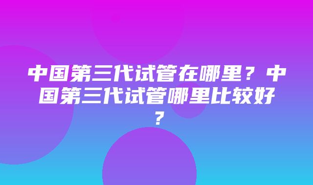 中国第三代试管在哪里？中国第三代试管哪里比较好？