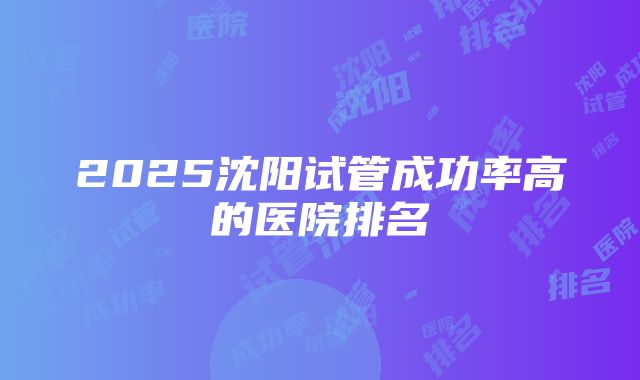 2025沈阳试管成功率高的医院排名