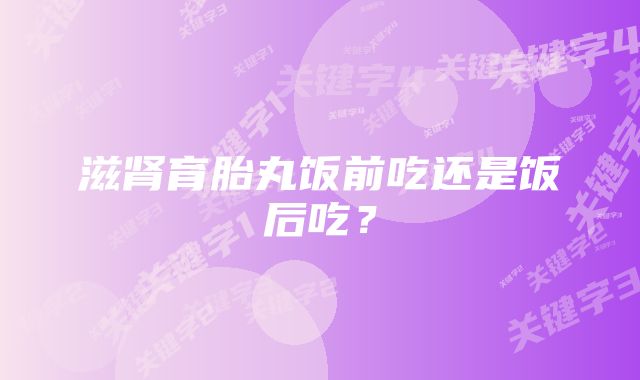 滋肾育胎丸饭前吃还是饭后吃？