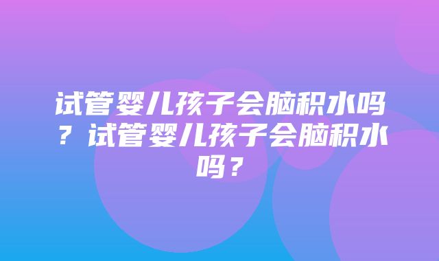 试管婴儿孩子会脑积水吗？试管婴儿孩子会脑积水吗？