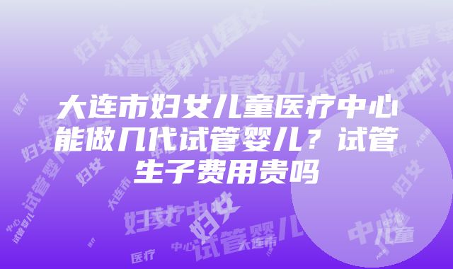 大连市妇女儿童医疗中心能做几代试管婴儿？试管生子费用贵吗