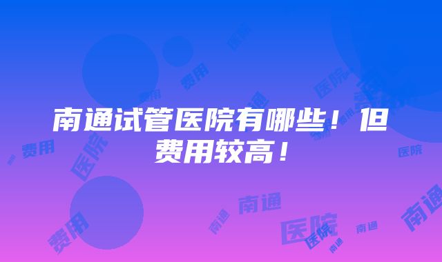 南通试管医院有哪些！但费用较高！