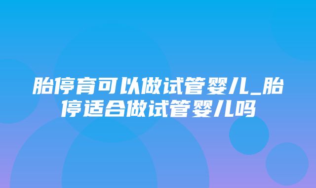 胎停育可以做试管婴儿_胎停适合做试管婴儿吗