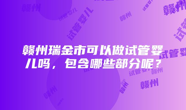 赣州瑞金市可以做试管婴儿吗，包含哪些部分呢？