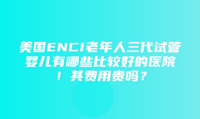 美国ENCI老年人三代试管婴儿有哪些比较好的医院！其费用贵吗？