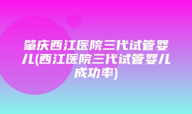 肇庆西江医院三代试管婴儿(西江医院三代试管婴儿成功率)