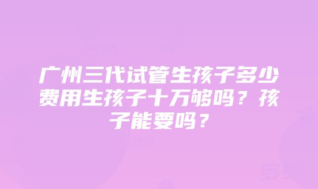 广州三代试管生孩子多少费用生孩子十万够吗？孩子能要吗？