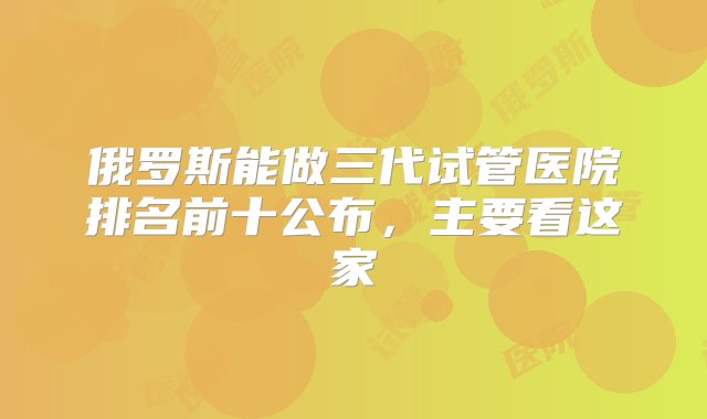 俄罗斯能做三代试管医院排名前十公布，主要看这家