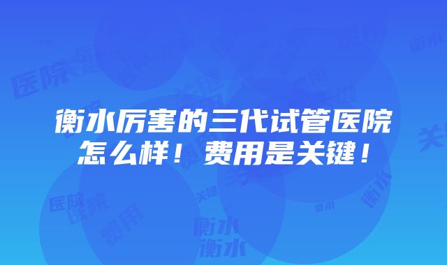 衡水厉害的三代试管医院怎么样！费用是关键！