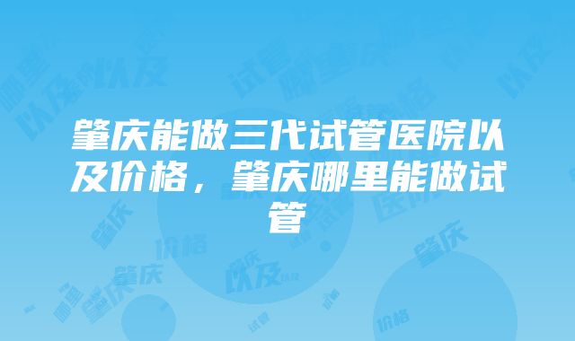 肇庆能做三代试管医院以及价格，肇庆哪里能做试管