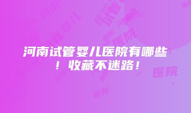 河南试管婴儿医院有哪些！收藏不迷路！