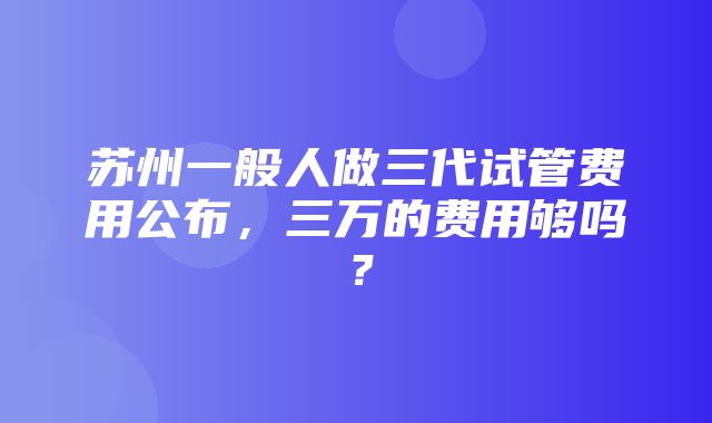 苏州一般人做三代试管费用公布，三万的费用够吗？