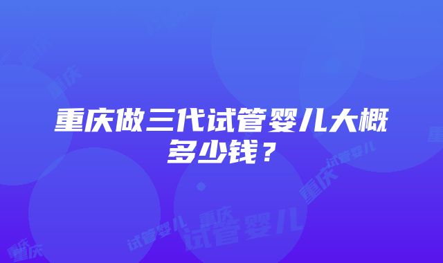 重庆做三代试管婴儿大概多少钱？