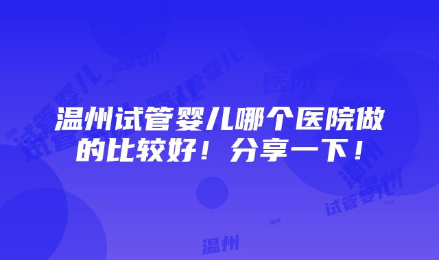 温州试管婴儿哪个医院做的比较好！分享一下！