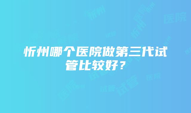 忻州哪个医院做第三代试管比较好？