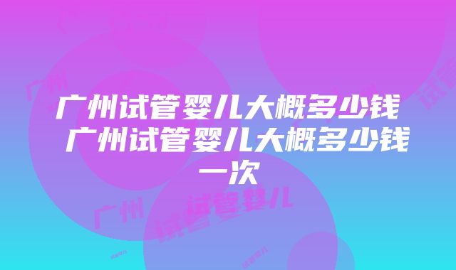 广州试管婴儿大概多少钱 广州试管婴儿大概多少钱一次