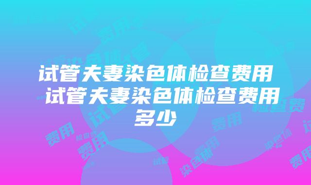 试管夫妻染色体检查费用 试管夫妻染色体检查费用多少