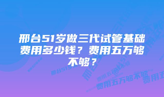 邢台51岁做三代试管基础费用多少钱？费用五万够不够？