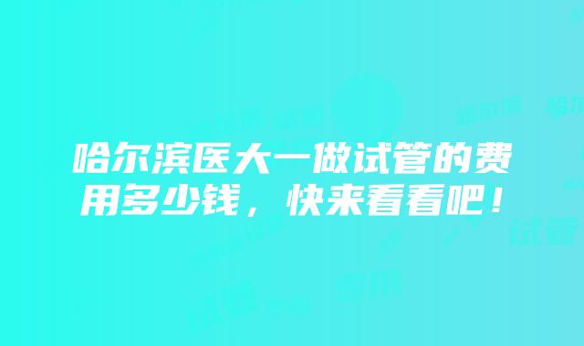 哈尔滨医大一做试管的费用多少钱，快来看看吧！