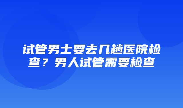 试管男士要去几趟医院检查？男人试管需要检查