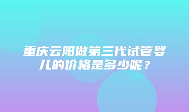 重庆云阳做第三代试管婴儿的价格是多少呢？