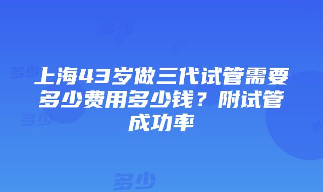 上海43岁做三代试管需要多少费用多少钱？附试管成功率