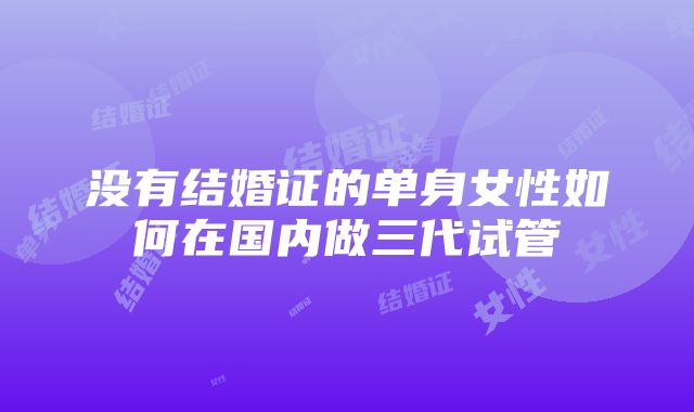 没有结婚证的单身女性如何在国内做三代试管