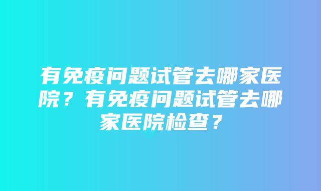 有免疫问题试管去哪家医院？有免疫问题试管去哪家医院检查？