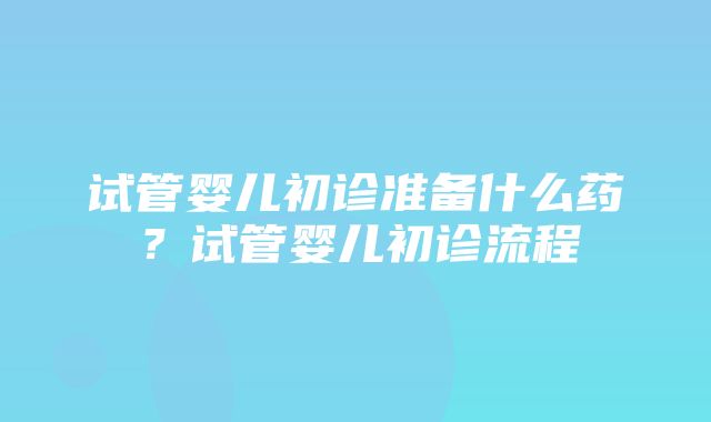 试管婴儿初诊准备什么药？试管婴儿初诊流程