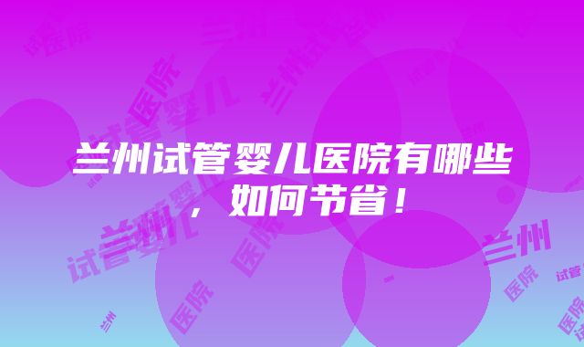 兰州试管婴儿医院有哪些，如何节省！