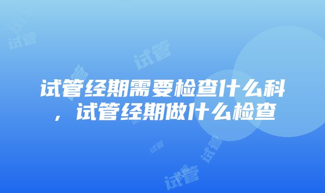 试管经期需要检查什么科，试管经期做什么检查