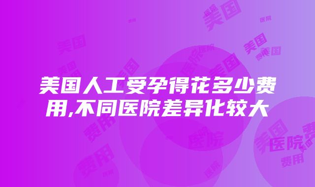 美国人工受孕得花多少费用,不同医院差异化较大