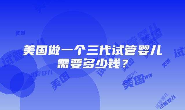 美国做一个三代试管婴儿需要多少钱？