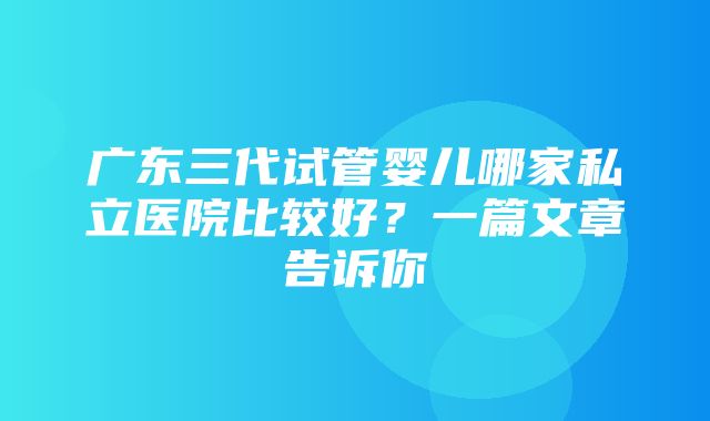 广东三代试管婴儿哪家私立医院比较好？一篇文章告诉你