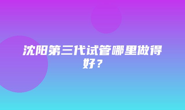 沈阳第三代试管哪里做得好？