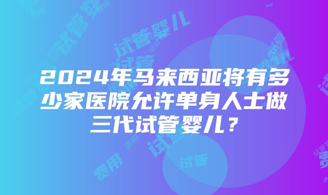 2024年马来西亚将有多少家医院允许单身人士做三代试管婴儿？