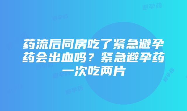 药流后同房吃了紧急避孕药会出血吗？紧急避孕药一次吃两片