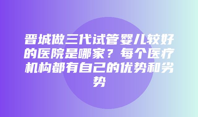 晋城做三代试管婴儿较好的医院是哪家？每个医疗机构都有自己的优势和劣势